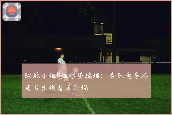欧冠小组B组形势梳理:各队竞争格局与出线看点浮现