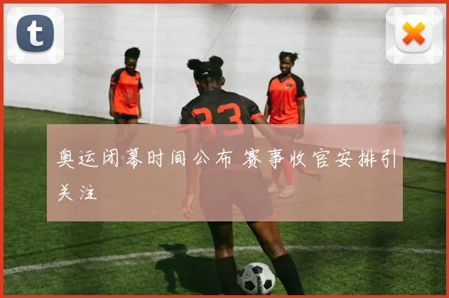 奥运闭幕时间公布 赛事收官安排引关注