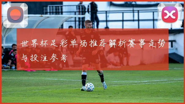 世界杯足彩单场推荐解析赛事走势与投注参考