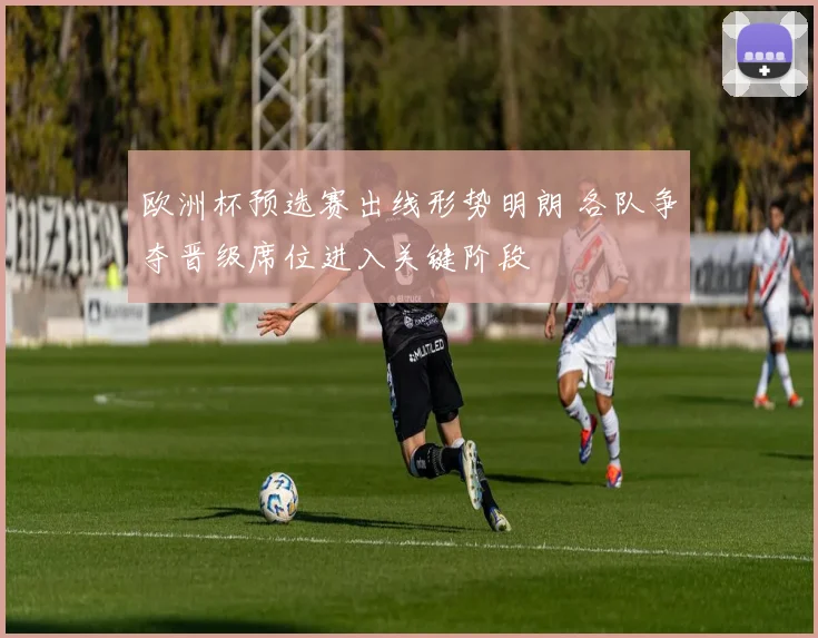 欧洲杯预选赛出线形势明朗 各队争夺晋级席位进入关键阶段