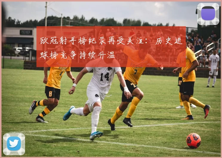 欧冠射手榜纪录再受关注:历史进球榜竞争持续升温