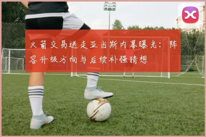 火箭交易送走亚当斯内幕曝光:阵容升级方向与后续补强猜想