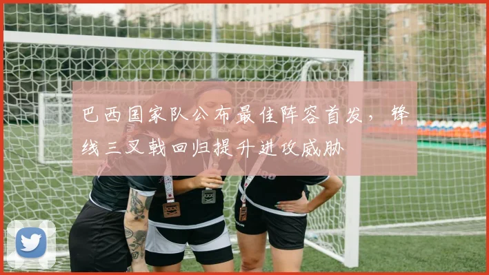 巴西国家队公布最佳阵容首发,锋线三叉戟回归提升进攻威胁