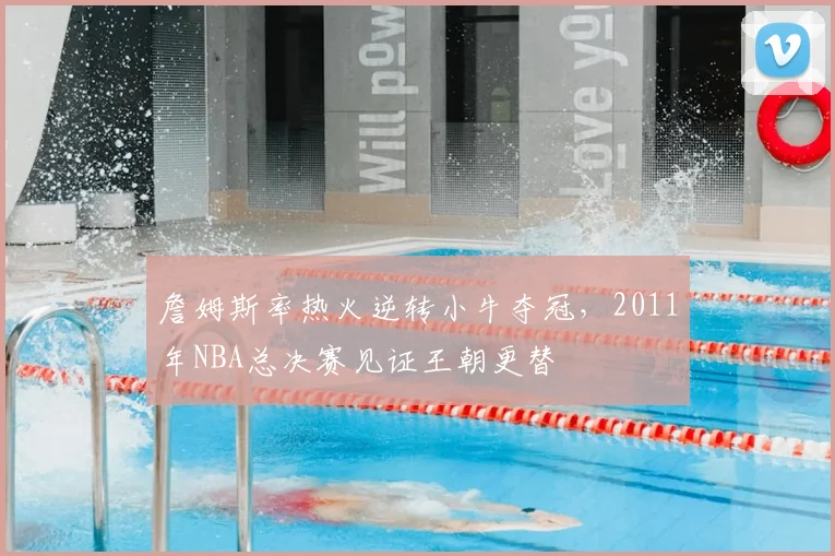詹姆斯率热火逆转小牛夺冠，2011年NBA总决赛见证王朝更替