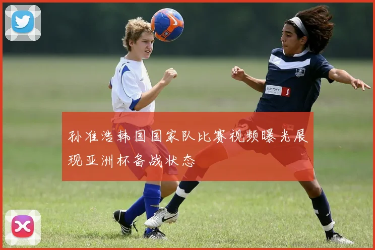 孙准浩韩国国家队比赛视频曝光展现亚洲杯备战状态