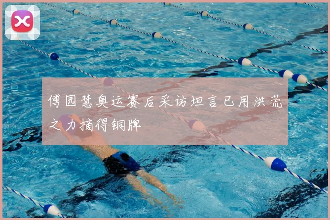 傅园慧奥运赛后采访坦言已用洪荒之力摘得铜牌