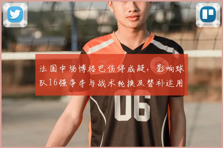 法国中场博格巴伤停成疑，影响球队16强争夺与战术轮换及替补运用
