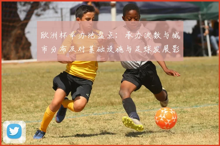 欧洲杯举办地盘点：承办次数与城市分布及对基础设施与足球发展影响