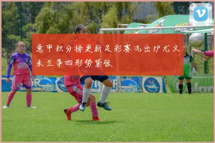 意甲积分榜更新足彩赛况出炉尤文米兰争四形势紧张