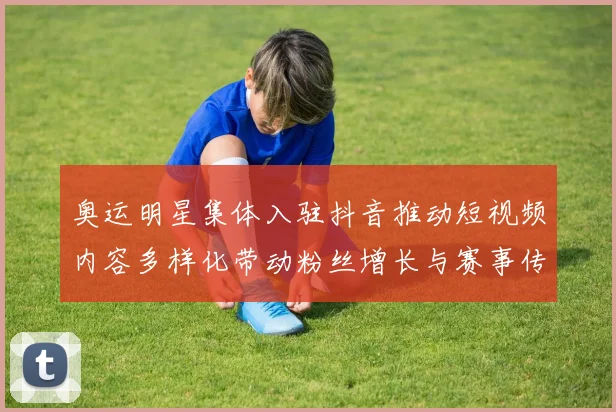 奥运明星集体入驻抖音推动短视频内容多样化带动粉丝增长与赛事传播