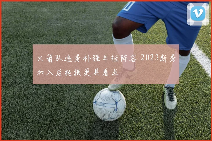 火箭队选秀补强年轻阵容 2023新秀加入后轮换更具看点