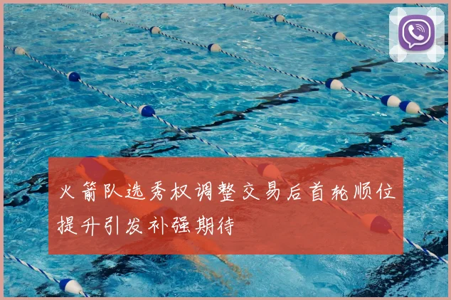 火箭队选秀权调整交易后首轮顺位提升引发补强期待