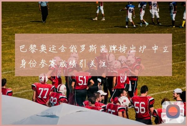 巴黎奥运会俄罗斯奖牌榜出炉 中立身份参赛成绩引关注