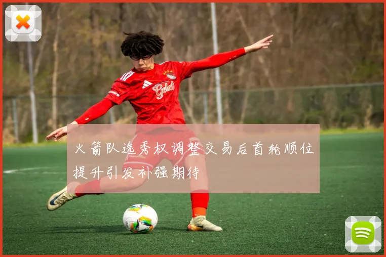火箭队选秀权调整交易后首轮顺位提升引发补强期待