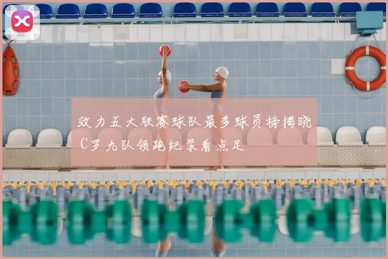 效力五大联赛球队最多球员榜揭晓 C罗九队领跑纪录看点足