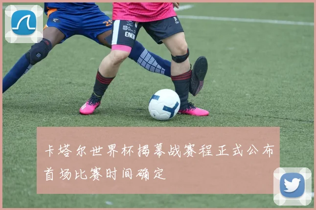 卡塔尔世界杯揭幕战赛程正式公布首场比赛时间确定