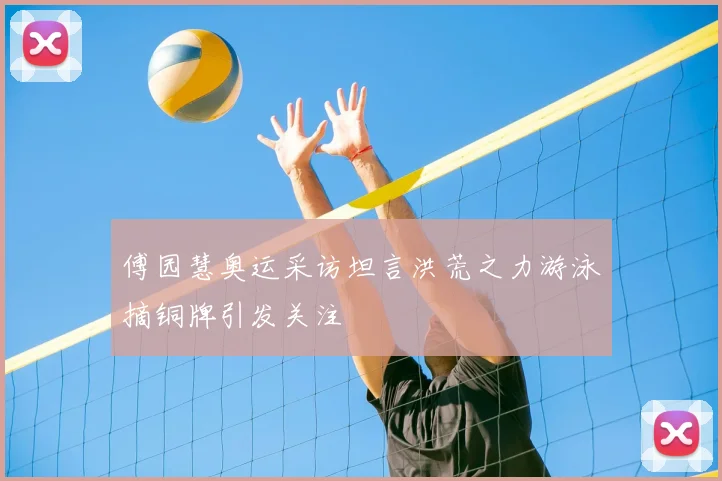 傅园慧奥运采访坦言洪荒之力游泳摘铜牌引发关注