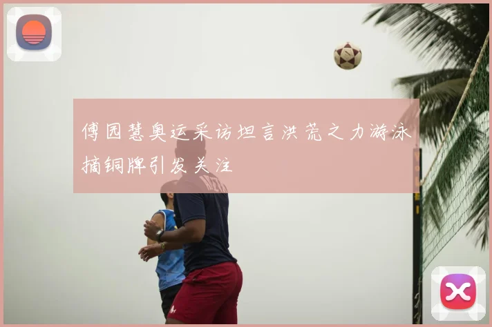 傅园慧奥运采访坦言洪荒之力游泳摘铜牌引发关注