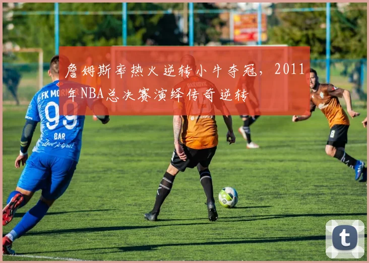 詹姆斯率热火逆转小牛夺冠，2011年NBA总决赛演绎传奇逆转