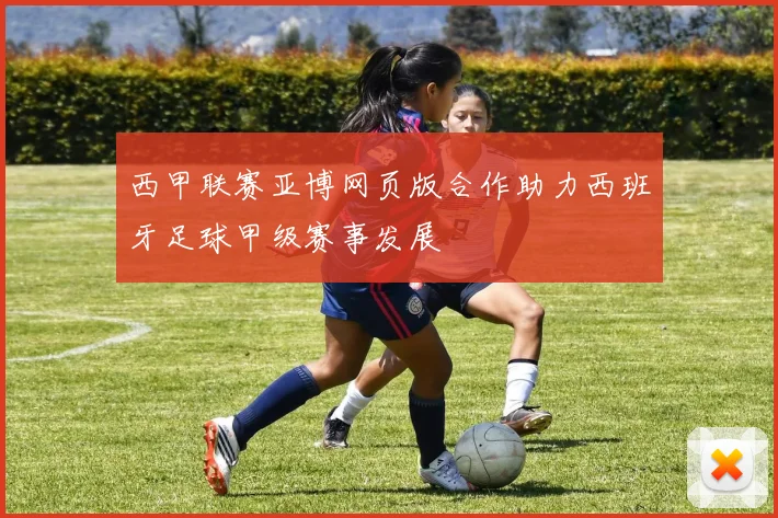 西甲联赛亚博网页版合作助力西班牙足球甲级赛事发展