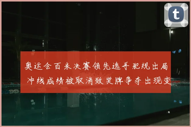 奥运会百米决赛领先选手犯规出局 冲线成绩被取消致奖牌争夺出现变数