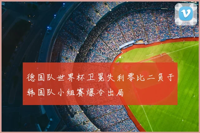 德国队世界杯卫冕失利零比二负于韩国队小组赛爆冷出局