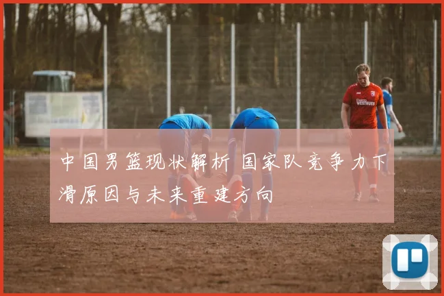 中国男篮现状解析 国家队竞争力下滑原因与未来重建方向
