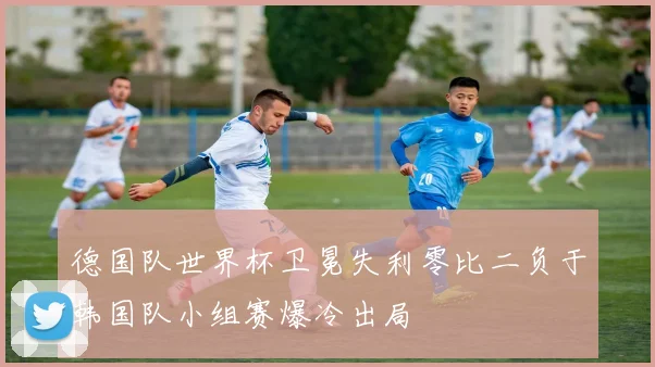 德国队世界杯卫冕失利零比二负于韩国队小组赛爆冷出局