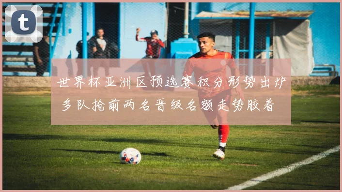 世界杯亚洲区预选赛积分形势出炉 多队抢前两名晋级名额走势胶着