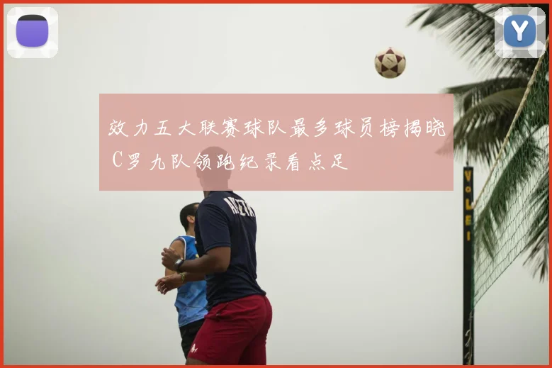 效力五大联赛球队最多球员榜揭晓 C罗九队领跑纪录看点足