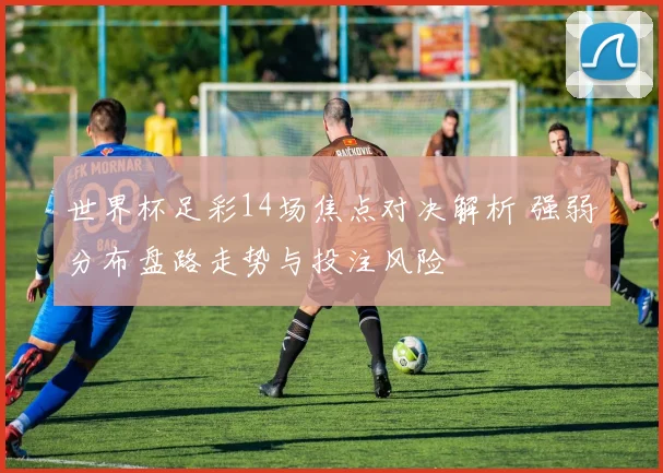 世界杯足彩14场焦点对决解析 强弱分布盘路走势与投注风险